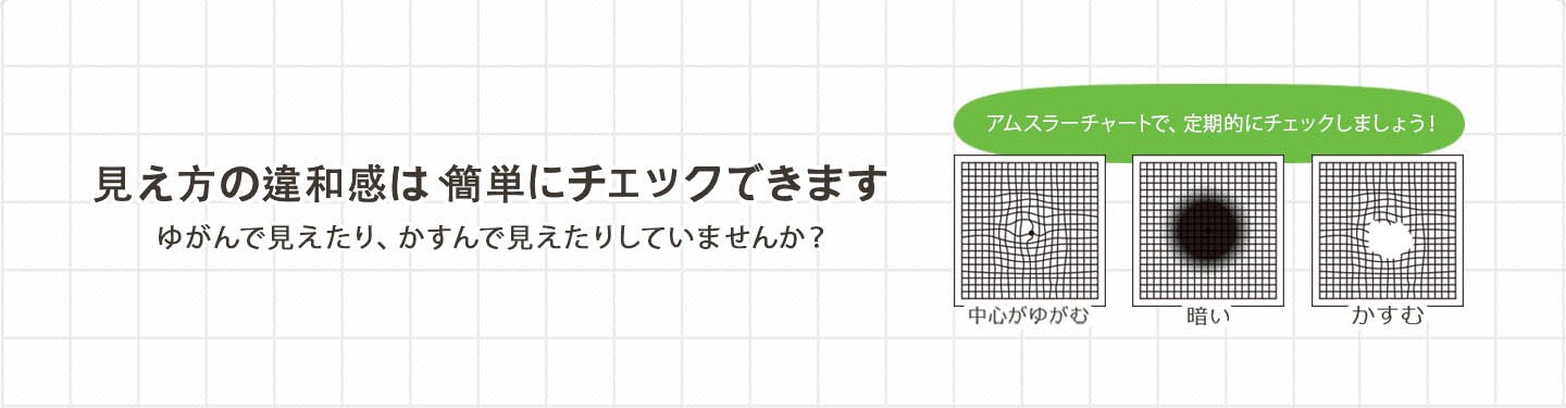 見え方の違和感は、簡単にチェックできます ゆがんで見えたり、かすんで見えたりしていませんか？
