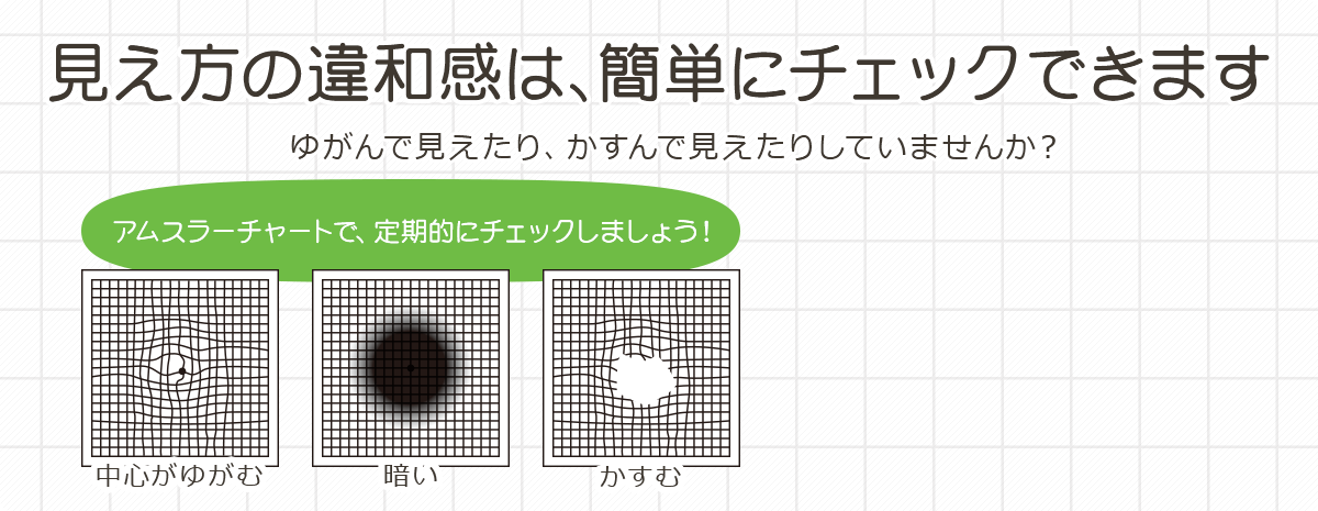 見え方の違和感は、簡単にチェックできます ゆがんで見えたり、かすんで見えたりしていませんか？
